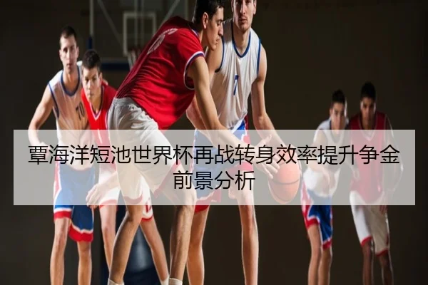 覃海洋短池世界杯再战转身效率提升争金前景分析