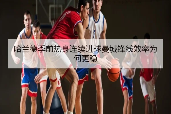 哈兰德季前热身连续进球曼城锋线效率为何更稳