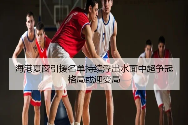 海港夏窗引援名单持续浮出水面中超争冠格局或迎变局
