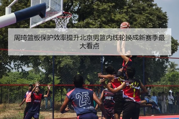 周琦篮板保护效率提升北京男篮内线轮换成新赛季最大看点