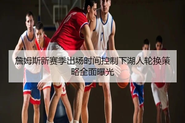 詹姆斯新赛季出场时间控制下湖人轮换策略全面曝光
