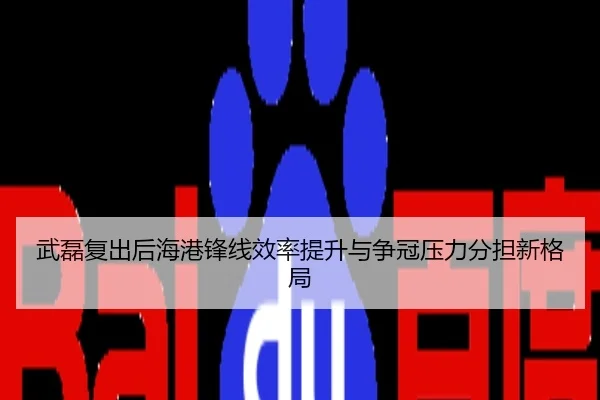 武磊复出后海港锋线效率提升与争冠压力分担新格局