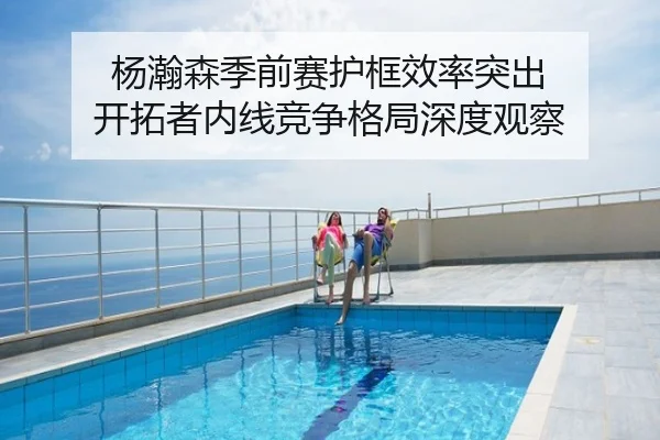 杨瀚森季前赛护框效率突出 开拓者内线竞争格局深度观察