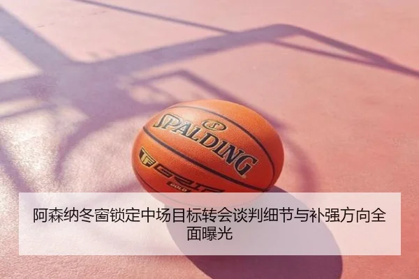 阿森纳冬窗锁定中场目标转会谈判细节与补强方向全面曝光